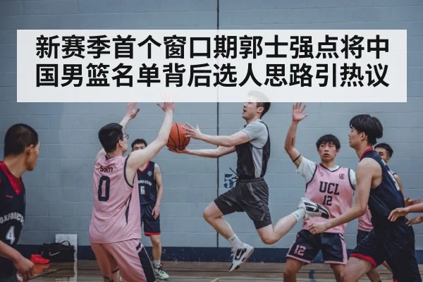 新赛季首个窗口期郭士强点将中国男篮名单背后选人思路引热议 - Kaiyun