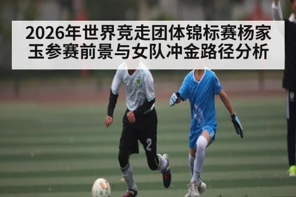 2026年世界竞走团体锦标赛杨家玉参赛前景与女队冲金路径分析