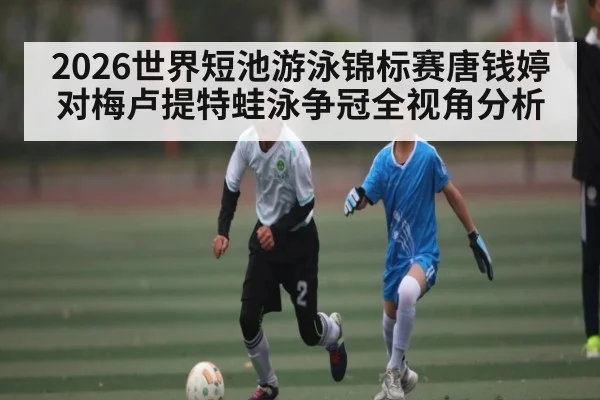 2026世界短池游泳锦标赛唐钱婷对梅卢提特蛙泳争冠全视角分析 - Kaiyun