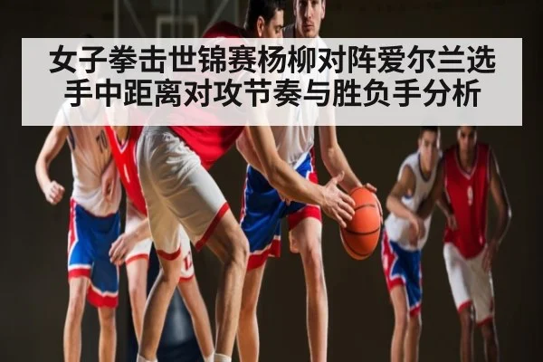 女子拳击世锦赛杨柳对阵爱尔兰选手中距离对攻节奏与胜负手分析（Kaiyun）